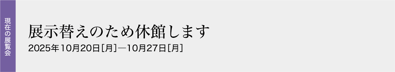 展示替えのため休館します 2025年10月20日［月］―10月27日［月］