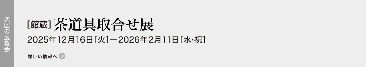 次回の展覧会［館蔵］茶道具取合せ展 2025年12月16日［火］―2026年2月11日［水・祝］