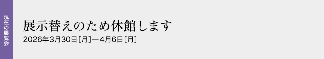 展示替えのため休館します 2026年3月30日［月］―4月6日［月］